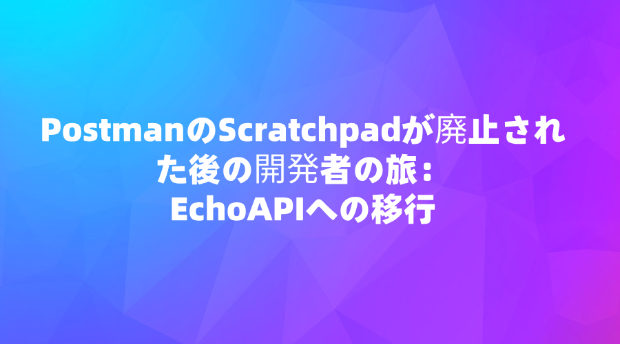 PostmanのScratchpadが廃止された後の開発者の旅：EchoAPIへの移行